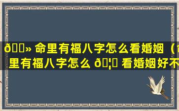 🌻 命里有福八字怎么看婚姻（命里有福八字怎么 🦉 看婚姻好不好）